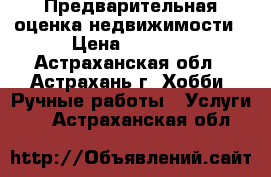 Предварительная оценка недвижимости › Цена ­ 1 500 - Астраханская обл., Астрахань г. Хобби. Ручные работы » Услуги   . Астраханская обл.